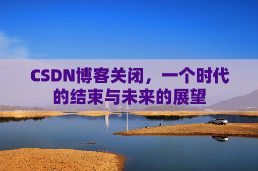 CSDN博客关闭，一个时代的结束与未来的展望